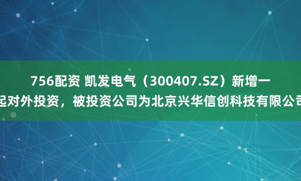756配资 凯发电气（300407.SZ）新增一起对外投资，被投资公司为北京兴华信创科技有限公司