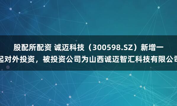 股配所配资 诚迈科技（300598.SZ）新增一起对外投资，被投资公司为山西诚迈智汇科技有限公司