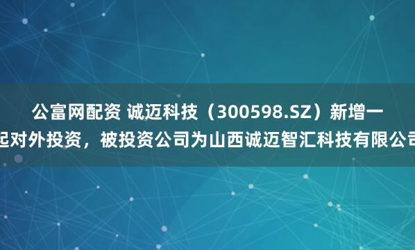 公富网配资 诚迈科技（300598.SZ）新增一起对外投资，被投资公司为山西诚迈智汇科技有限公司