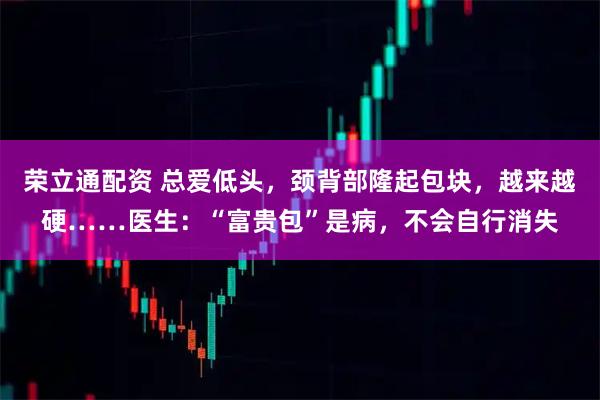 荣立通配资 总爱低头，颈背部隆起包块，越来越硬……医生：“富贵包”是病，不会自行消失