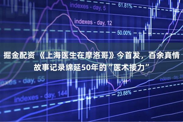 掘金配资 《上海医生在摩洛哥》今首发，百余真情故事记录绵延50年的“医术接力”