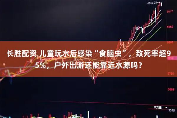 长胜配资 儿童玩水后感染“食脑虫”，致死率超95%，户外出游还能靠近水源吗？