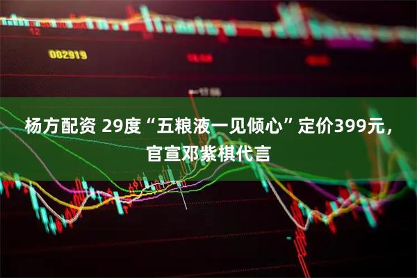 杨方配资 29度“五粮液一见倾心”定价399元，官宣邓紫棋代言
