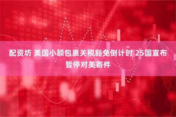 配资坊 美国小额包裹关税豁免倒计时 25国宣布暂停对美寄件