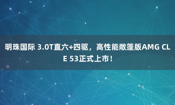 明珠国际 3.0T直六+四驱，高性能敞篷版AMG CLE 53正式上市！