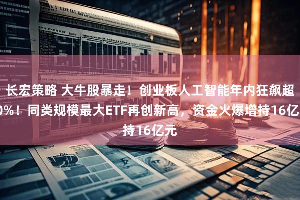 长宏策略 大牛股暴走！创业板人工智能年内狂飙超90%！同类规模最大ETF再创新高，资金火爆增持16亿元