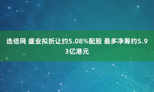 选倍网 盛业拟折让约5.08%配股 最多净筹约5.93亿港元