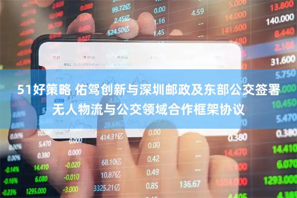 51好策略 佑驾创新与深圳邮政及东部公交签署无人物流与公交领域合作框架协议