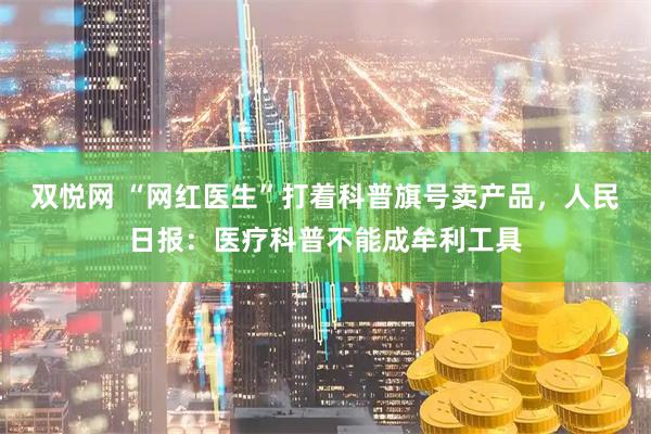 双悦网 “网红医生”打着科普旗号卖产品，人民日报：医疗科普不能成牟利工具