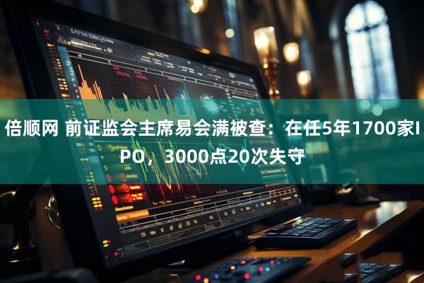 倍顺网 前证监会主席易会满被查：在任5年1700家IPO，3000点20次失守