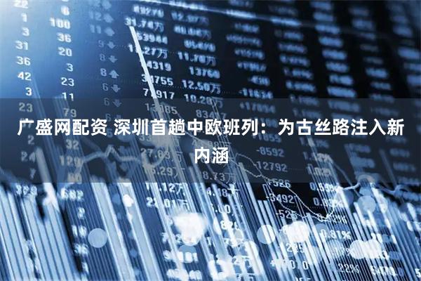 广盛网配资 深圳首趟中欧班列：为古丝路注入新内涵