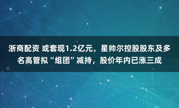 浙商配资 或套现1.2亿元，星帅尔控股股东及多名高管拟“组团”减持，股价年内已涨三成