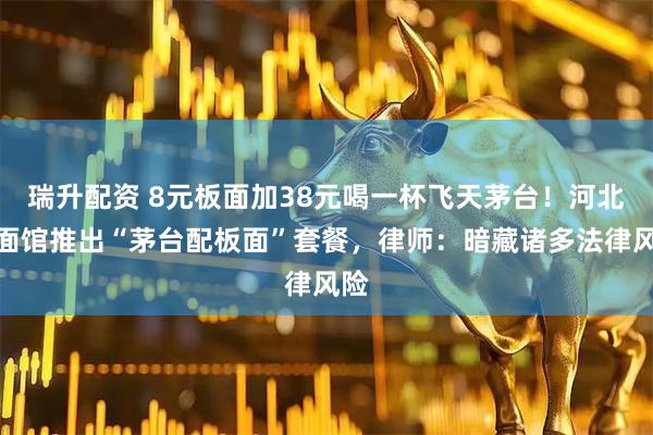 瑞升配资 8元板面加38元喝一杯飞天茅台！河北一面馆推出“茅台配板面”套餐，律师：暗藏诸多法律风险