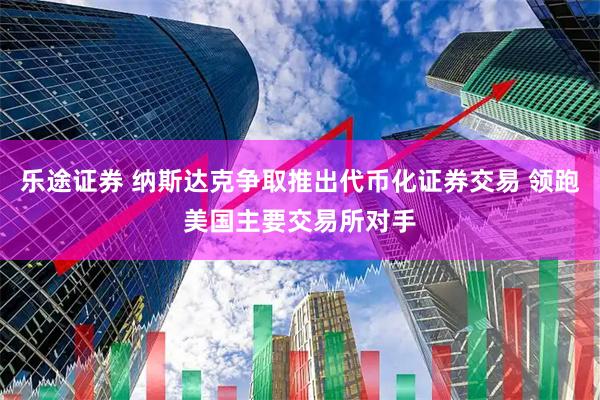乐途证券 纳斯达克争取推出代币化证券交易 领跑美国主要交易所对手