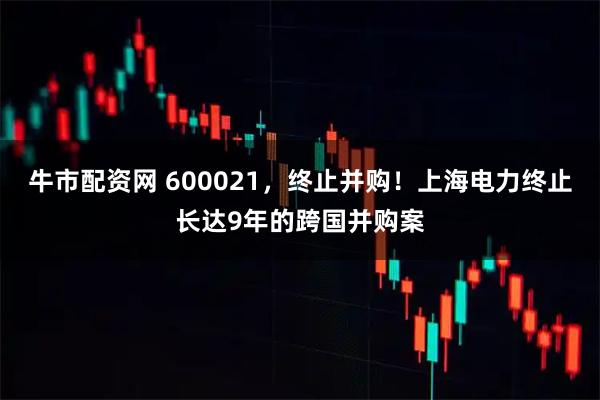 牛市配资网 600021，终止并购！上海电力终止长达9年的跨国并购案