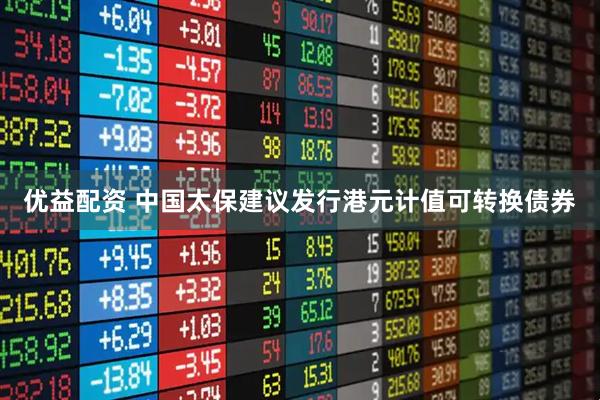 优益配资 中国太保建议发行港元计值可转换债券