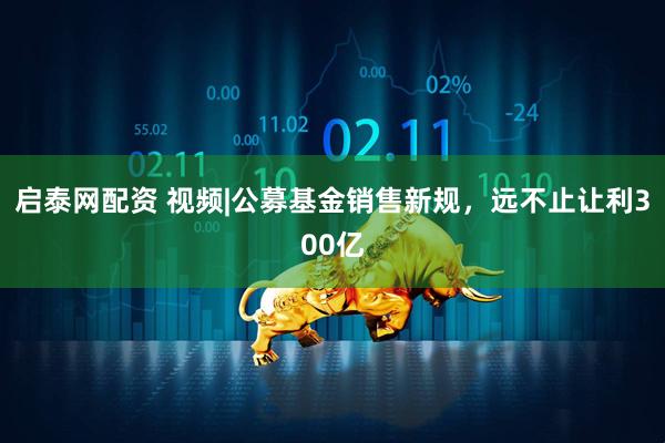 启泰网配资 视频|公募基金销售新规，远不止让利300亿
