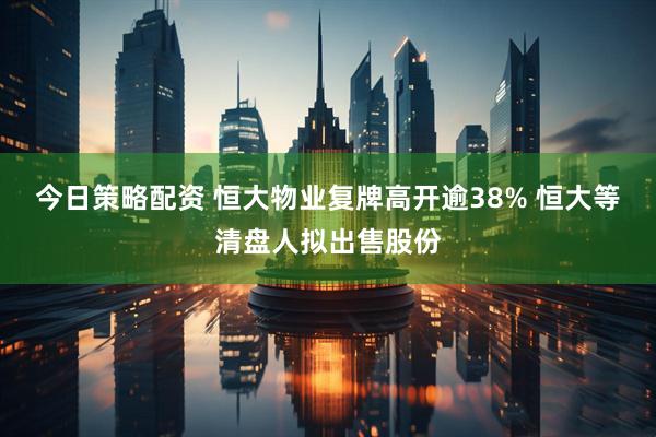 今日策略配资 恒大物业复牌高开逾38% 恒大等清盘人拟出售股份