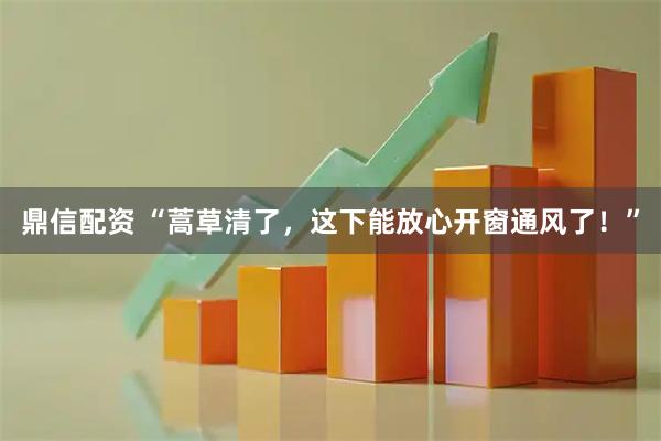 鼎信配资 “蒿草清了，这下能放心开窗通风了！”