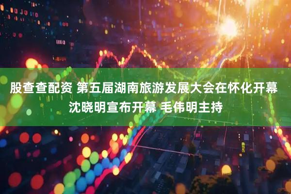股查查配资 第五届湖南旅游发展大会在怀化开幕 沈晓明宣布开幕 毛伟明主持