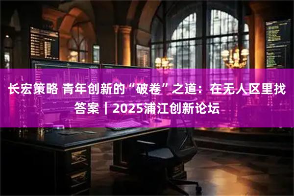 长宏策略 青年创新的“破卷”之道：在无人区里找答案｜2025浦江创新论坛