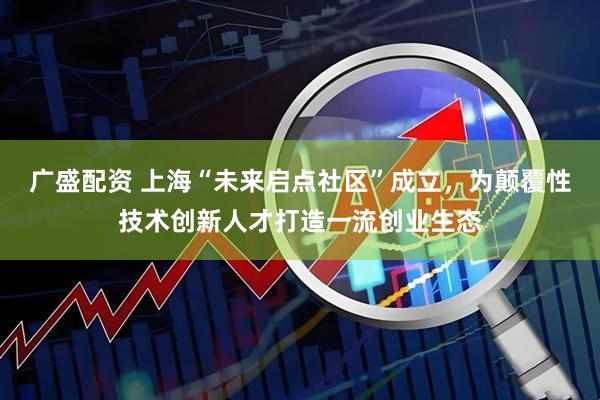 广盛配资 上海“未来启点社区”成立，为颠覆性技术创新人才打造一流创业生态