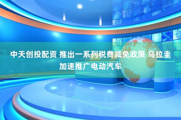 中天创投配资 推出一系列税费减免政策&#32;乌拉圭加速推广电动汽车
