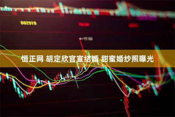 恒正网 胡定欣官宣结婚 甜蜜婚纱照曝光