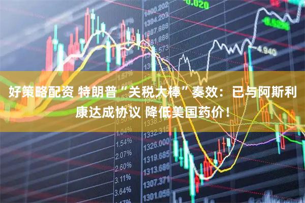 好策略配资 特朗普“关税大棒”奏效：已与阿斯利康达成协议 降低美国药价！