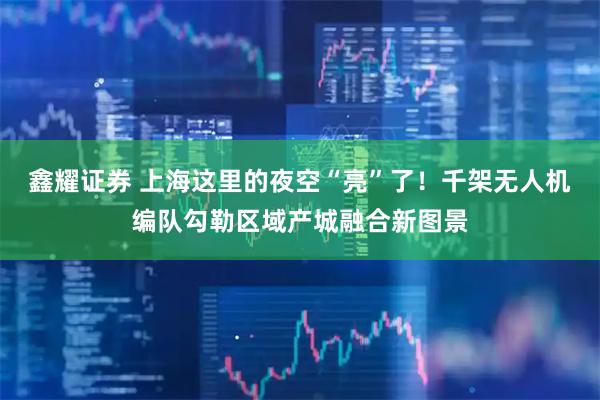 鑫耀证券 上海这里的夜空“亮”了！千架无人机编队勾勒区域产城融合新图景