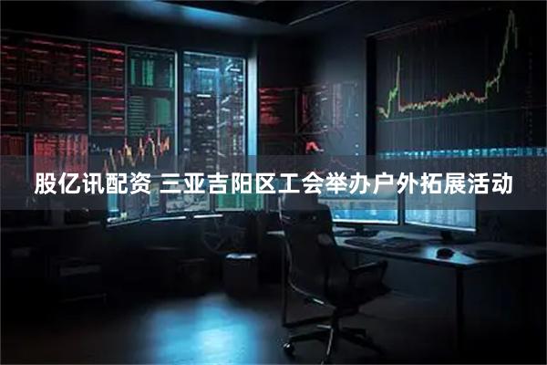 股亿讯配资 三亚吉阳区工会举办户外拓展活动