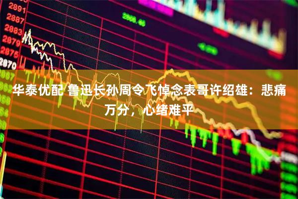 华泰优配 鲁迅长孙周令飞悼念表哥许绍雄：悲痛万分，心绪难平