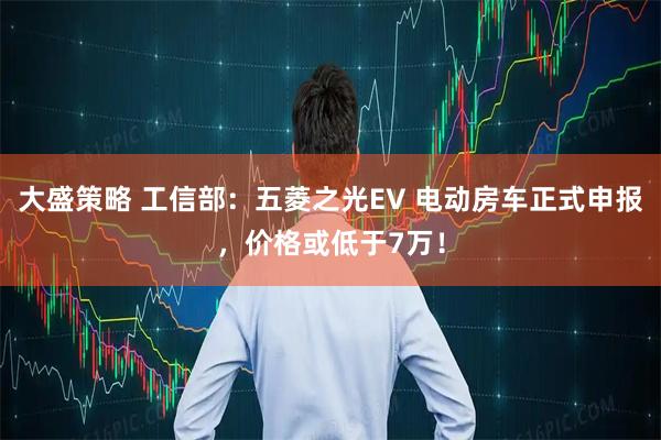 大盛策略 工信部:五菱之光EV 电动房车正式申报,价格或低于7万!