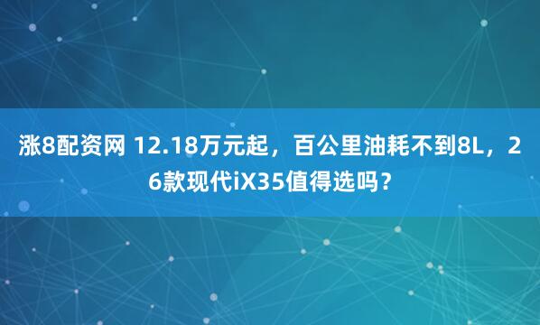 涨8配资网 12.18万元起,百公里油耗不到8L,26款现代iX35值得选吗?