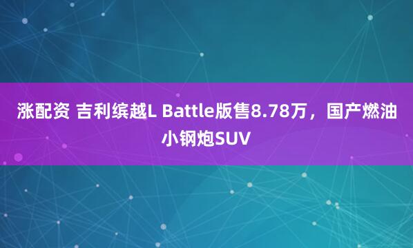 涨配资 吉利缤越L Battle版售8.78万,国产燃油小钢炮SUV