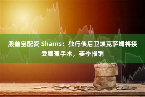 股鑫宝配资 Shams：独行侠后卫埃克萨姆将接受膝盖手术，赛季报销