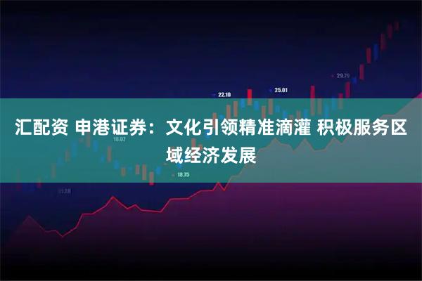 汇配资 申港证券：文化引领精准滴灌 积极服务区域经济发展