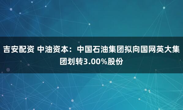 吉安配资 中油资本：中国石油集团拟向国网英大集团划转3.00%股份