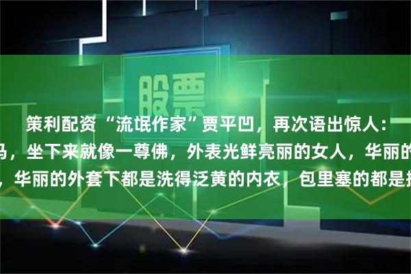 策利配资 “流氓作家”贾平凹，再次语出惊人：“女人趴下去就像一匹马，坐下来就像一尊佛，外表光鲜亮丽的女人，华丽的外套下都是洗得泛黄的内衣，包里塞的都是揉成团的卫生纸！”